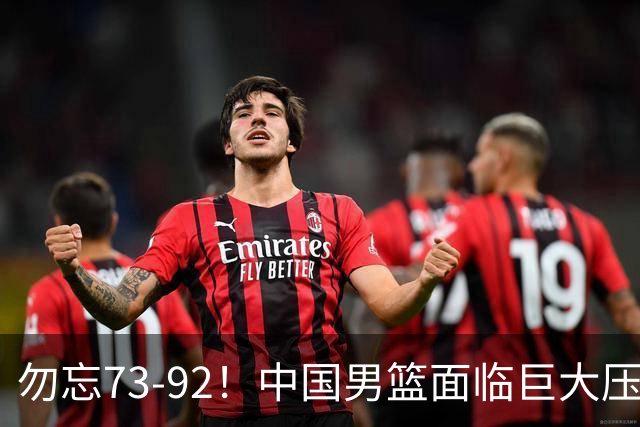 勿忘73-92！中国男篮面临巨大压力，三人角色至关重要